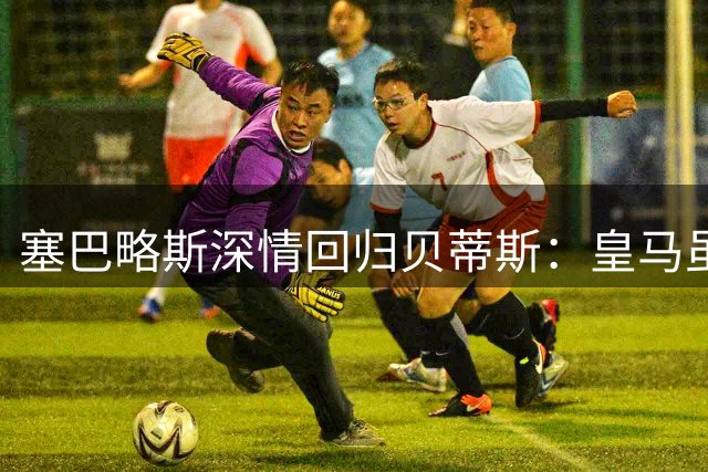 塞巴略斯深情回归贝蒂斯：皇马虽伟大，这里才是家