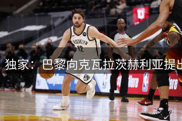 独家：巴黎向克瓦拉茨赫利亚提出续约邀请